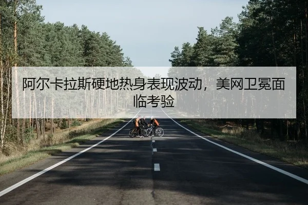 阿尔卡拉斯硬地热身表现波动，美网卫冕面临考验